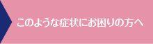 このような症状にお困りの方へ